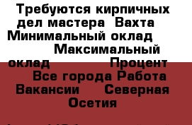Требуются кирпичных дел мастера. Вахта. › Минимальный оклад ­ 65 000 › Максимальный оклад ­ 99 000 › Процент ­ 20 - Все города Работа » Вакансии   . Северная Осетия